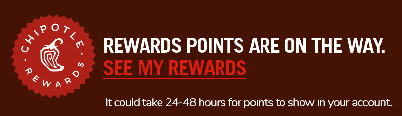 Chipotle Rewards: Rewards points are on the way. See my rewards. It could take 24-48 hours for points to show in your account.